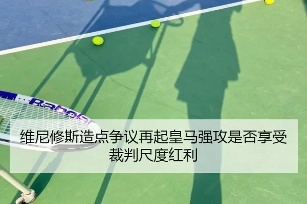 维尼修斯造点争议再起皇马强攻是否享受裁判尺度红利